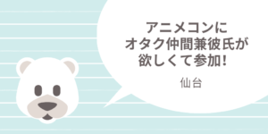 仙台|一人参加限定のアニメコンにオタク仲間兼彼氏が欲しくて参加!